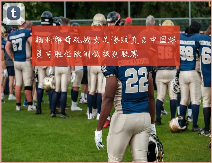 扬科维奇观战女足惨败直言中国球员可胜任欧洲低级别联赛