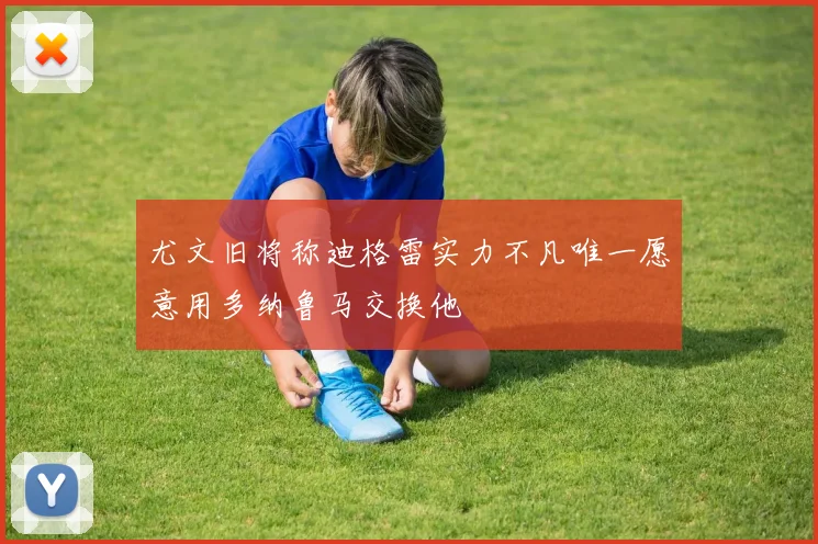 尤文旧将称迪格雷实力不凡唯一愿意用多纳鲁马交换他