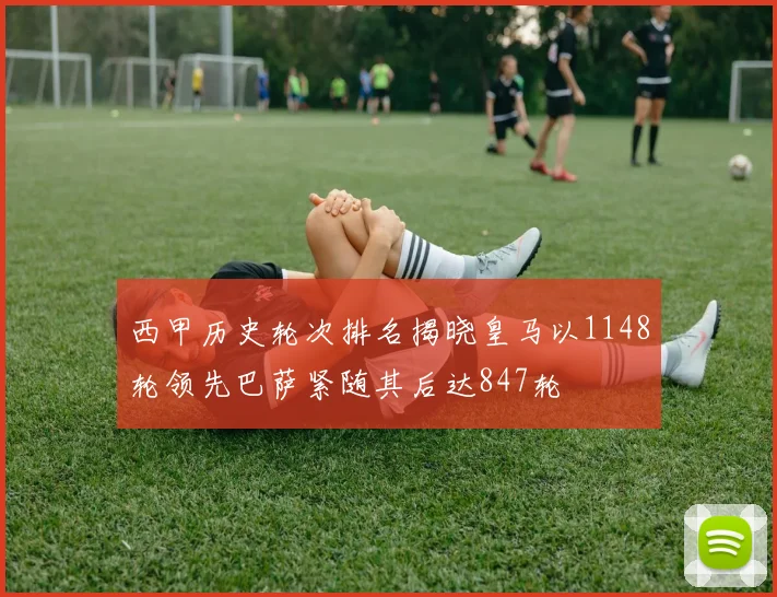 西甲历史轮次排名揭晓皇马以1148轮领先巴萨紧随其后达847轮