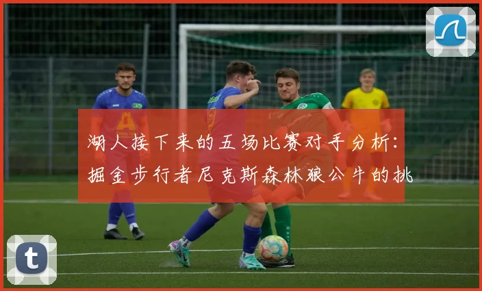 湖人接下来的五场比赛对手分析：掘金步行者尼克斯森林狼公牛的挑战与机遇