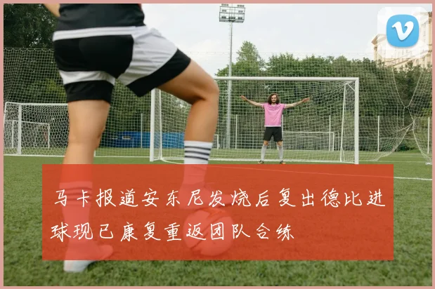 马卡报道安东尼发烧后复出德比进球现已康复重返团队合练