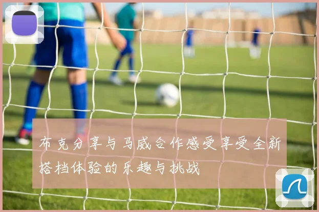 布克分享与马威合作感受享受全新搭档体验的乐趣与挑战