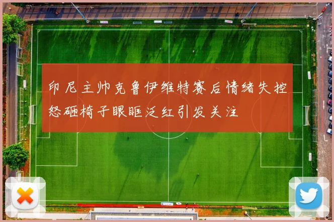 印尼主帅克鲁伊维特赛后情绪失控怒砸椅子眼眶泛红引发关注