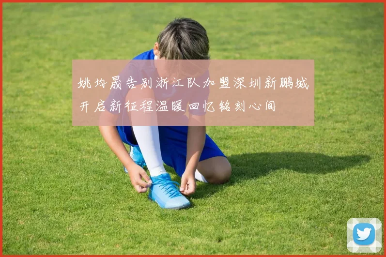 姚均晟告别浙江队加盟深圳新鹏城开启新征程温暖回忆铭刻心间