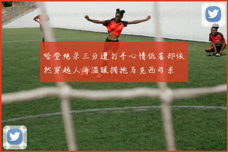 哈登绝杀三分遭打手心情低落却依然穿越人海温暖拥抱马克西母亲