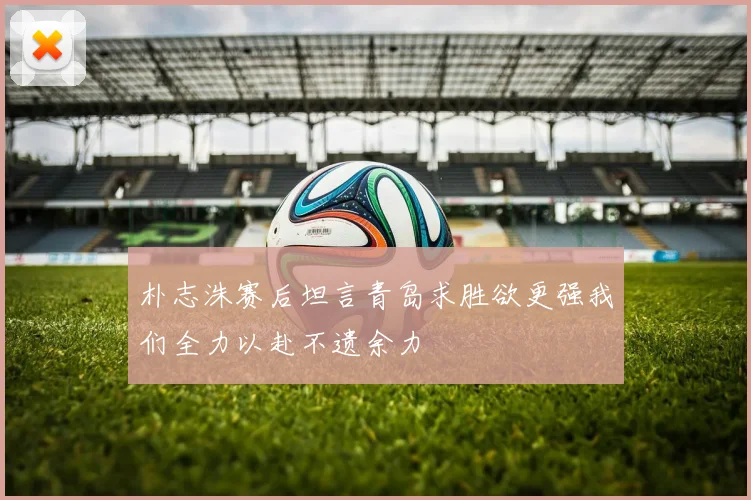 朴志洙赛后坦言青岛求胜欲更强我们全力以赴不遗余力