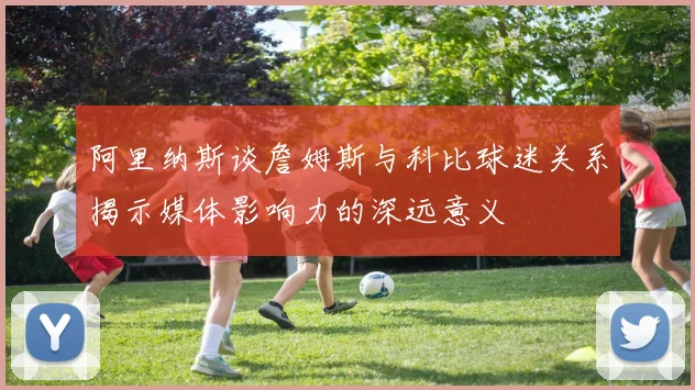 阿里纳斯谈詹姆斯与科比球迷关系揭示媒体影响力的深远意义