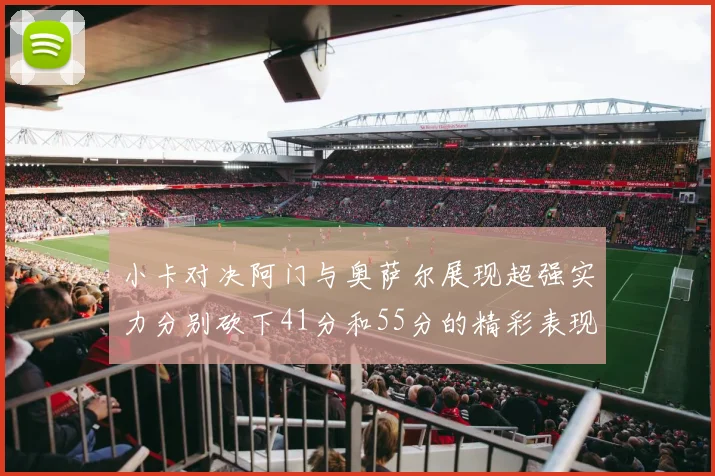 小卡对决阿门与奥萨尔展现超强实力分别砍下41分和55分的精彩表现