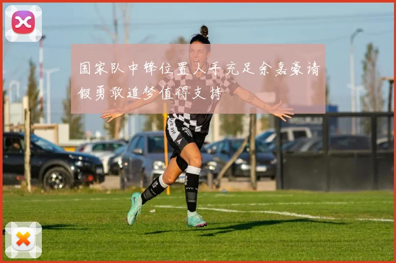 国家队中锋位置人手充足余嘉豪请假勇敢追梦值得支持