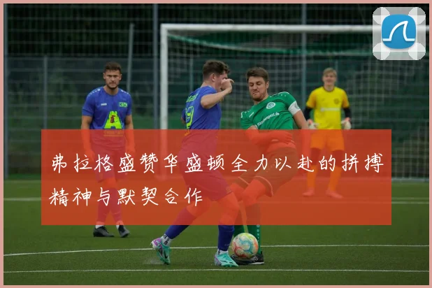 弗拉格盛赞华盛顿全力以赴的拼搏精神与默契合作
