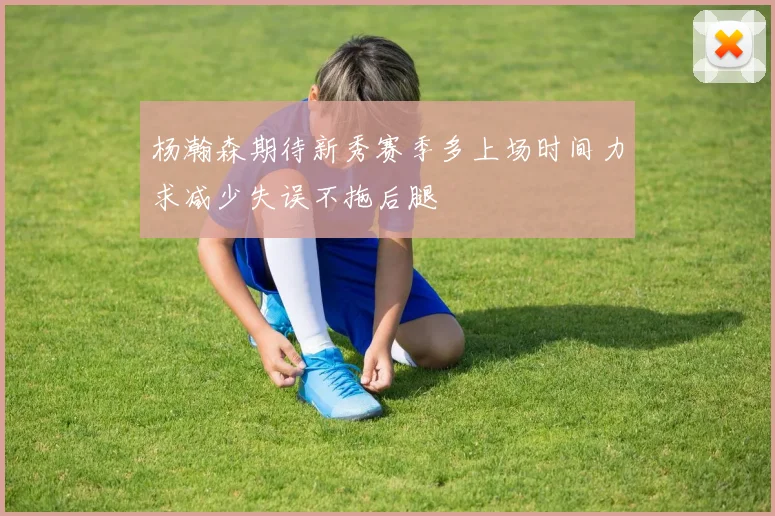 杨瀚森期待新秀赛季多上场时间力求减少失误不拖后腿