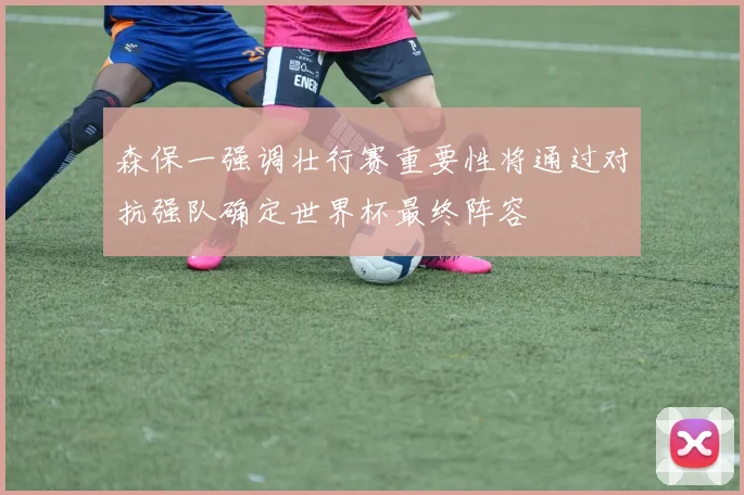 森保一强调壮行赛重要性将通过对抗强队确定世界杯最终阵容