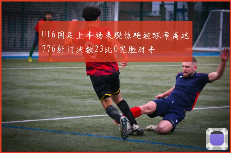U16国足上半场表现惊艳控球率高达776射门次数23比0完胜对手