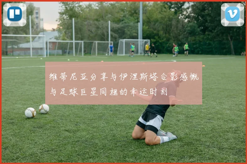 维蒂尼亚分享与伊涅斯塔合影感慨与足球巨星同框的幸运时刻