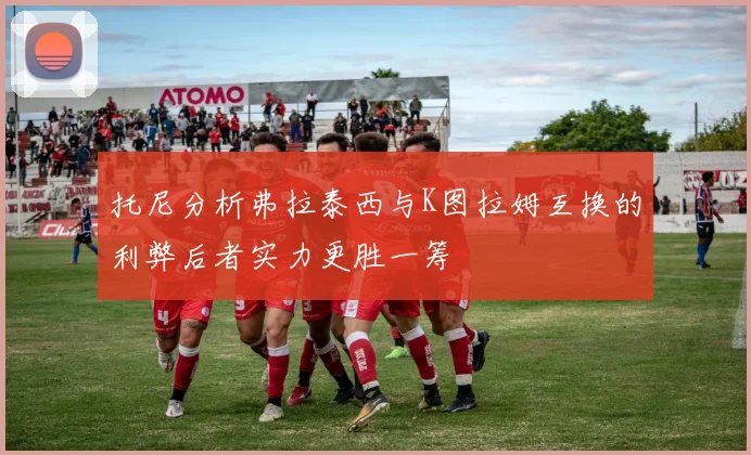 托尼分析弗拉泰西与K图拉姆互换的利弊后者实力更胜一筹