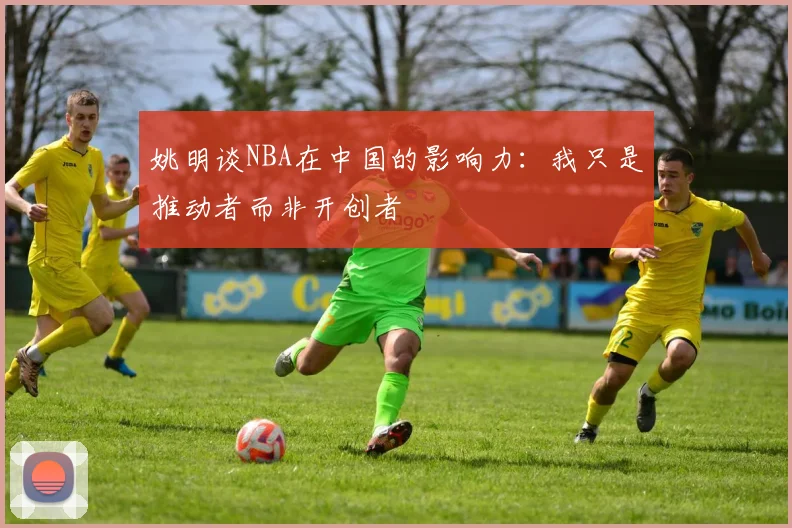 姚明谈NBA在中国的影响力：我只是推动者而非开创者