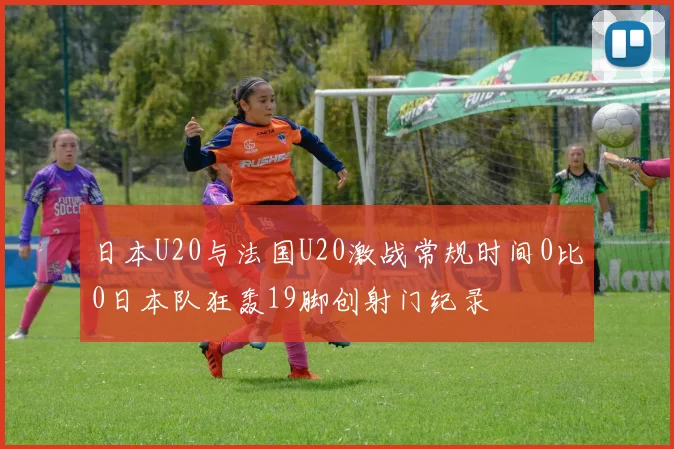 日本U20与法国U20激战常规时间0比0日本队狂轰19脚创射门纪录