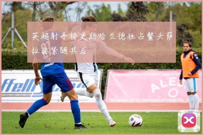 英超射手榜更新哈兰德独占鳌头萨拉赫紧随其后