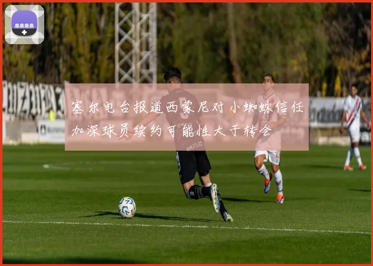 塞尔电台报道西蒙尼对小蜘蛛信任加深球员续约可能性大于转会