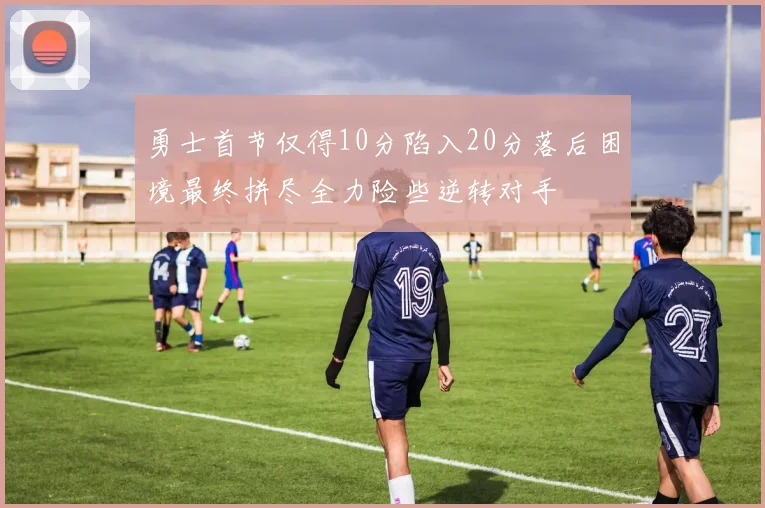 勇士首节仅得10分陷入20分落后困境最终拼尽全力险些逆转对手
