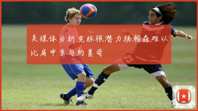 美媒体分析克林根潜力杨瀚森难以比肩申京与约基奇