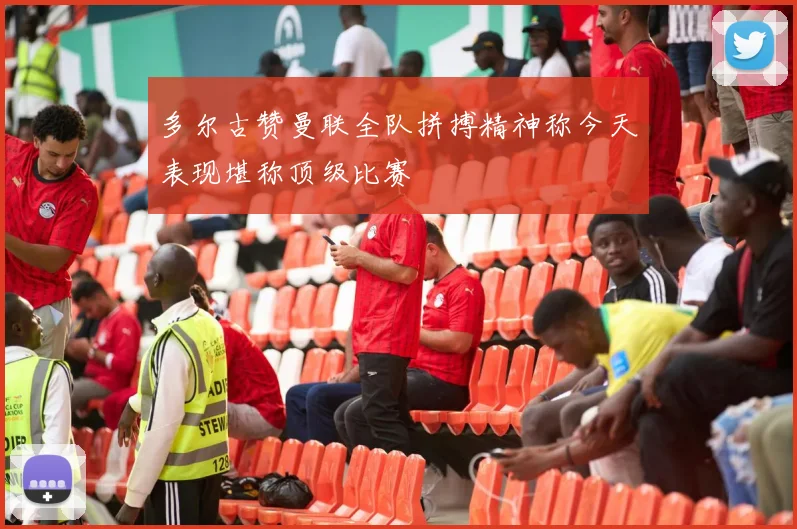 多尔古赞曼联全队拼搏精神称今天表现堪称顶级比赛